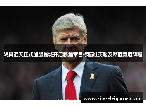 胡桑诺夫正式加盟曼城开启新篇章目标瞄准英超及欧冠双冠辉煌