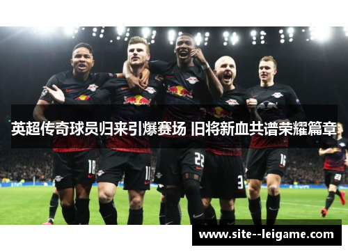 英超传奇球员归来引爆赛场 旧将新血共谱荣耀篇章