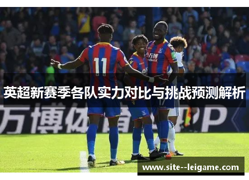 英超新赛季各队实力对比与挑战预测解析 英超新赛季各队实力对比与挑战预测解析