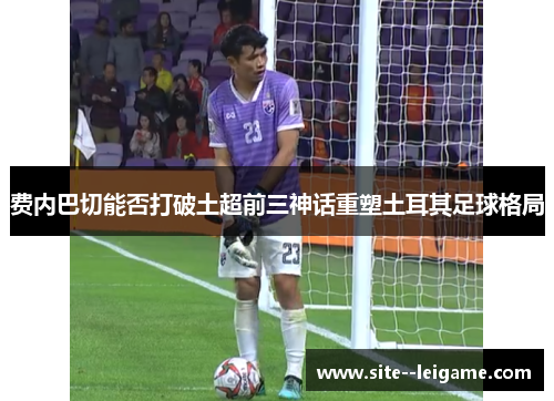 费内巴切能否打破土超前三神话重塑土耳其足球格局 费内巴切能否打破土超前三神话重塑土耳其足球格局