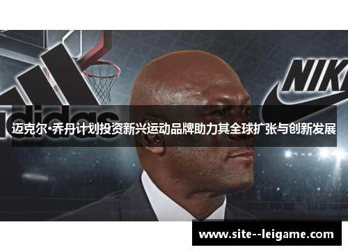 迈克尔·乔丹计划投资新兴运动品牌助力其全球扩张与创新发展 迈克尔·乔丹计划投资新兴运动品牌助力其全球扩张与创新发展