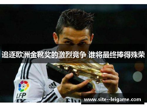 追逐欧洲金靴奖的激烈竞争 谁将最终捧得殊荣