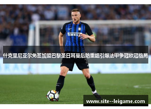 什克里尼亚尔免签加盟巴黎圣日耳曼后防重组引爆法甲争冠欧冠格局