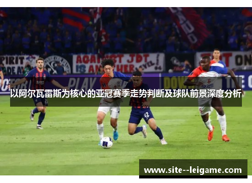 以阿尔瓦雷斯为核心的亚冠赛季走势判断及球队前景深度分析 以阿尔瓦雷斯为核心的亚冠赛季走势判断及球队前景深度分析